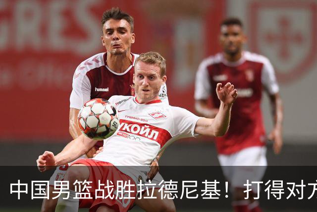 中国男篮战胜拉德尼基！打得对方主帅夸中国两名球员，并发出邀请