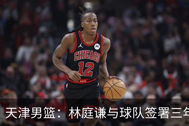 天津男篮：林庭谦与球队签署三年顶薪合同